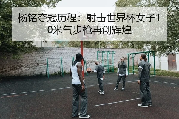 杨铭夺冠历程：射击世界杯女子10米气步枪再创辉煌
